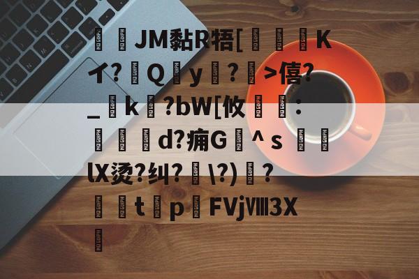 JM黏R牾[霙嘝糐Kイ?Qy?	>僖?_踜k?bW[攸	:餄d?痈G髗^ｓ鼞lX烫?纠?\?)秴?闆t癨p潳FVjⅧ3X繊的简单介绍-开云平台